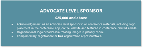 ADVOCATE LEVEL SPONSOR  $25,000 and above •	Acknowledgement as an Advocate level sponsor in all conference materials, including logo placement in the conference app, on the website and featured in conference-related emails. •	Organizational logo broadcast in rotating images in plenary room. •	Complimentary registration for two organization representatives.
