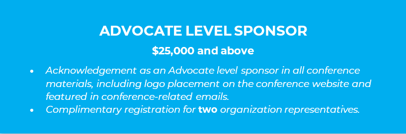 ADVOCATE LEVEL SPONSOR  $25,000 and above •	Acknowledgement as an Advocate level sponsor in all conference materials, including logo placement on the conference website and featured in conference-related emails. •	Complimentary registration for two organization representatives.