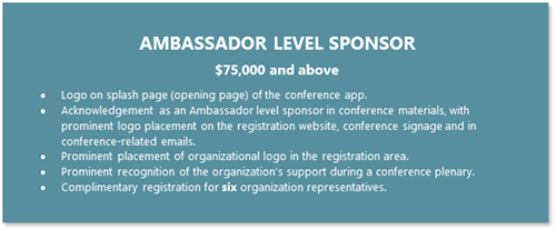 AMBASSADOR LEVEL SPONSOR  $75,000 and above •	Logo on splash page (opening page) of the conference app. •	Acknowledgement as an Ambassador level sponsor in conference materials, with prominent logo placement on the registration website, conference signage and in conference-related emails. •	Prominent placement of organizational logo in the registration area. •	Prominent recognition of the organization’s support during a conference plenary. •	Complimentary registration for six organization representatives.