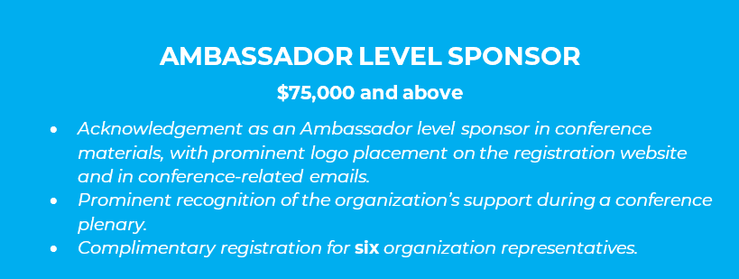 AMBASSADOR LEVEL SPONSOR  $75,000 and above •	Acknowledgement as an Ambassador level sponsor in conference materials, with prominent logo placement on the registration website and in conference-related emails. •	Prominent recognition of the organization’s support during a conference plenary. •	Complimentary registration for six organization representatives.