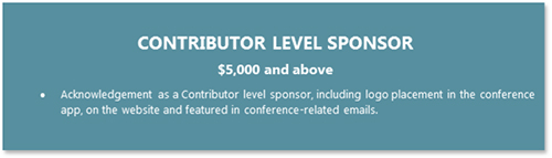 CONTRIBUTOR LEVEL SPONSOR  $5,000 and above •	Acknowledgement as a Contributor level sponsor, including logo placement in the conference app, on the website and featured in conference-related emails.
