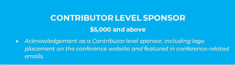 CONTRIBUTOR LEVEL SPONSOR  $5,000 and above •	Acknowledgement as a Contributor level sponsor, including logo placement on the conference website and featured in conference-related emails.