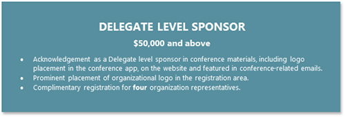 DELEGATE LEVEL SPONSOR  $50,000 and above •	Acknowledgement as a Delegate level sponsor in conference materials, including logo placement in the conference app, on the website and featured in conference-related emails. •	Prominent placement of organizational logo in the registration area. •	Complimentary registration for four organization representatives.