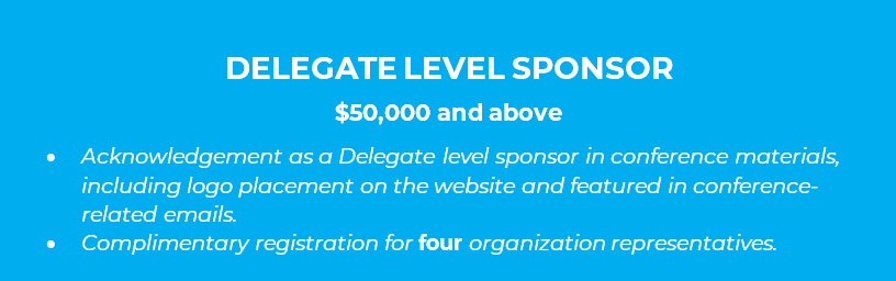 DELEGATE LEVEL SPONSOR  $50,000 and above •	Acknowledgement as a Delegate level sponsor in conference materials, including logo placement on the website and featured in conference-related emails. •	Complimentary registration for four organization representatives.