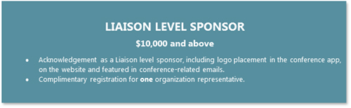 LIAISON LEVEL SPONSOR  $10,000 and above •	Acknowledgement as a Liaison level sponsor, including logo placement in the conference app, on the website and featured in conference-related emails. •	Complimentary registration for one organization representative.