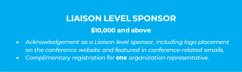 LIAISON LEVEL SPONSOR  $10,000 and above •	Acknowledgement as a Liaison level sponsor, including logo placement on the conference website and featured in conference-related emails. •	Complimentary registration for one organization representative.