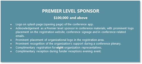 PREMIER LEVEL SPONSOR  $100,000 and above •	Logo on splash page (opening page) of the conference app. •	Acknowledgement as a Premier level sponsor in conference materials, with prominent logo placement on the registration website, conference signage and in conference-related emails. •	Prominent placement of organizational logo in the registration area. •	Prominent recognition of the organization’s support during a conference plenary. •	Complimentary registration for eight organization representatives. •	Complimentary reception during funder receptions evening event.