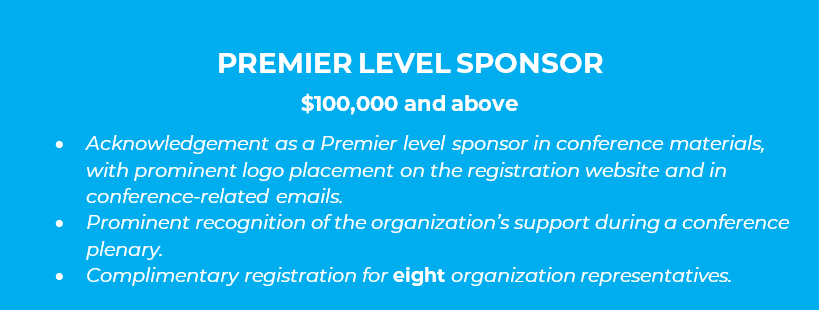 PREMIER LEVEL SPONSOR  $100,000 and above •	Acknowledgement as a Premier level sponsor in conference materials, with prominent logo placement on the registration website and in conference-related emails. •	Prominent recognition of the organization’s support during a conference plenary. •	Complimentary registration for eight organization representatives.